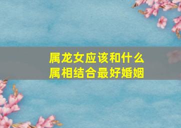 属龙女应该和什么属相结合最好婚姻