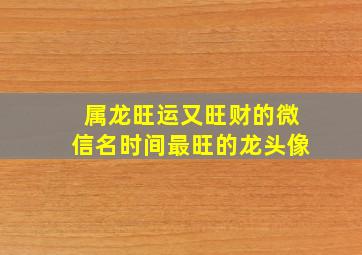 属龙旺运又旺财的微信名时间最旺的龙头像