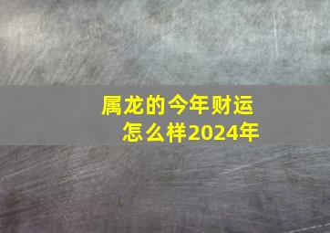 属龙的今年财运怎么样2024年