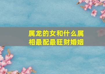 属龙的女和什么属相最配最旺财婚姻