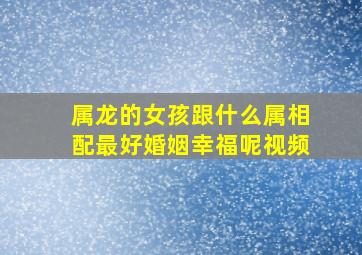 属龙的女孩跟什么属相配最好婚姻幸福呢视频