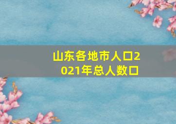 山东各地市人口2021年总人数口