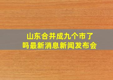 山东合并成九个市了吗最新消息新闻发布会