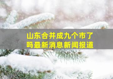 山东合并成九个市了吗最新消息新闻报道