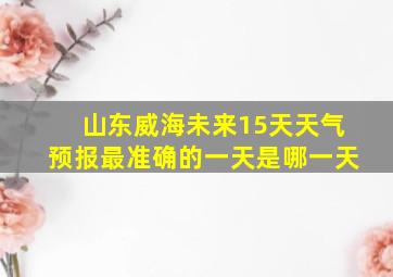 山东威海未来15天天气预报最准确的一天是哪一天