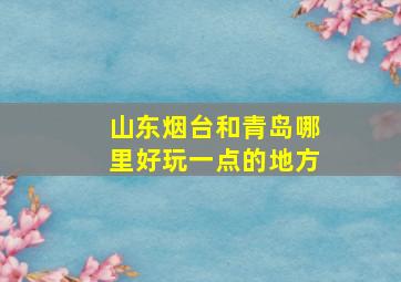 山东烟台和青岛哪里好玩一点的地方