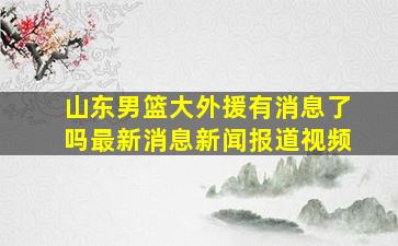 山东男篮大外援有消息了吗最新消息新闻报道视频