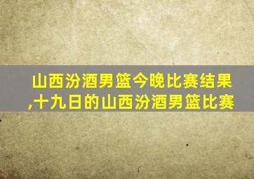 山西汾酒男篮今晚比赛结果,十九日的山西汾酒男篮比赛