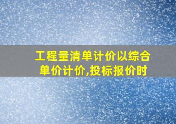 工程量清单计价以综合单价计价,投标报价时