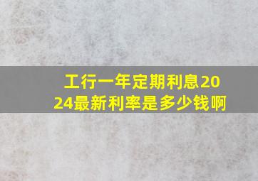 工行一年定期利息2024最新利率是多少钱啊