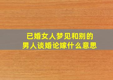 已婚女人梦见和别的男人谈婚论嫁什么意思