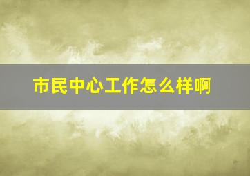 市民中心工作怎么样啊