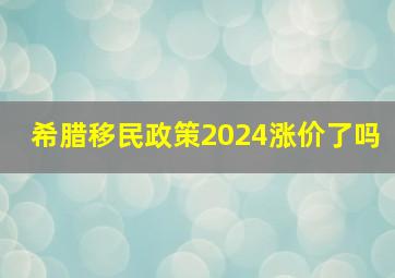 希腊移民政策2024涨价了吗