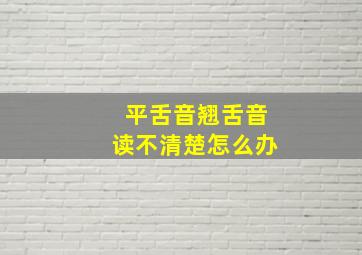 平舌音翘舌音读不清楚怎么办