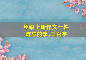 年级上册作文一件难忘的事,三百字