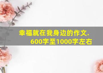 幸福就在我身边的作文.600字至1000字左右