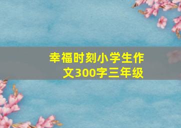 幸福时刻小学生作文300字三年级