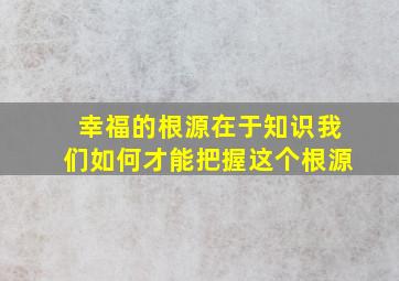 幸福的根源在于知识我们如何才能把握这个根源