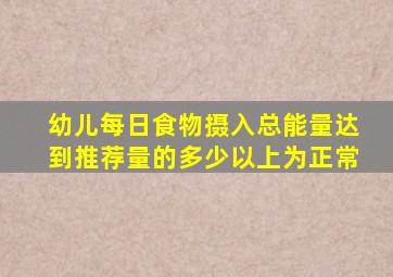 幼儿每日食物摄入总能量达到推荐量的多少以上为正常