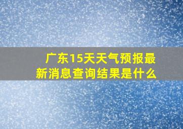 广东15天天气预报最新消息查询结果是什么