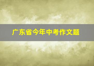 广东省今年中考作文题