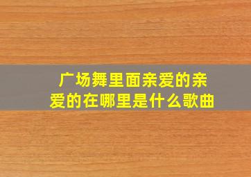 广场舞里面亲爱的亲爱的在哪里是什么歌曲