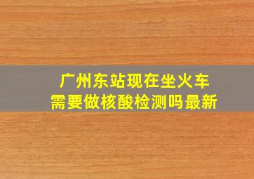 广州东站现在坐火车需要做核酸检测吗最新