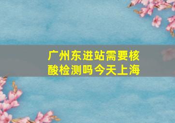 广州东进站需要核酸检测吗今天上海