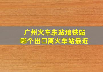 广州火车东站地铁站哪个出口离火车站最近