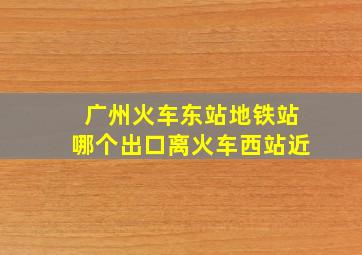 广州火车东站地铁站哪个出口离火车西站近