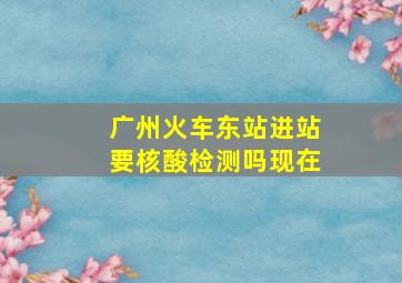 广州火车东站进站要核酸检测吗现在