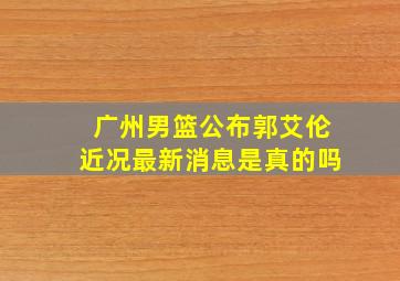 广州男篮公布郭艾伦近况最新消息是真的吗