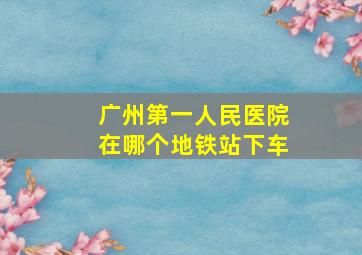 广州第一人民医院在哪个地铁站下车