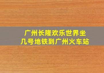 广州长隆欢乐世界坐几号地铁到广州火车站