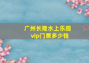 广州长隆水上乐园vip门票多少钱