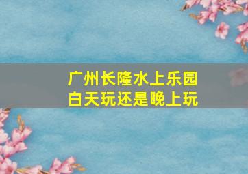 广州长隆水上乐园白天玩还是晚上玩