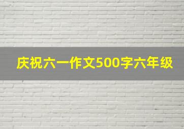 庆祝六一作文500字六年级