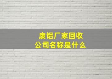 废铝厂家回收公司名称是什么