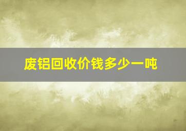 废铝回收价钱多少一吨