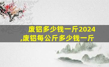 废铝多少钱一斤2024,废铝每公斤多少钱一斤