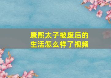 康熙太子被废后的生活怎么样了视频