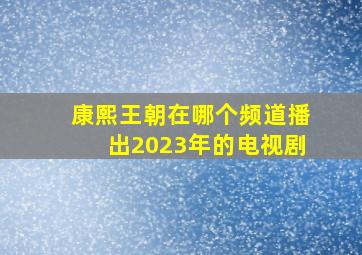 康熙王朝在哪个频道播出2023年的电视剧