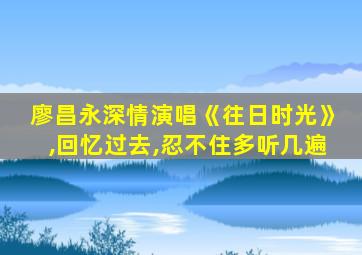 廖昌永深情演唱《往日时光》,回忆过去,忍不住多听几遍