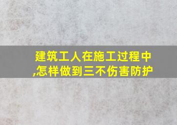 建筑工人在施工过程中,怎样做到三不伤害防护