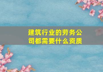 建筑行业的劳务公司都需要什么资质