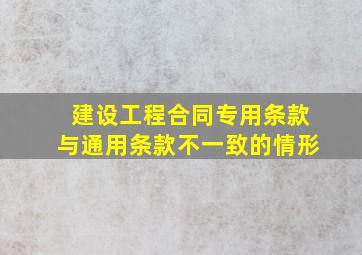 建设工程合同专用条款与通用条款不一致的情形