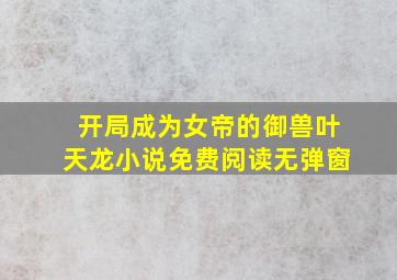 开局成为女帝的御兽叶天龙小说免费阅读无弹窗