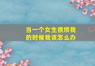 当一个女生很烦我的时候我该怎么办