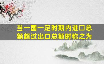 当一国一定时期内进口总额超过出口总额时称之为