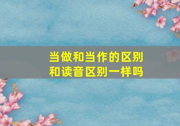 当做和当作的区别和读音区别一样吗